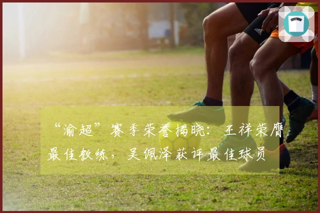 “渝超”赛季荣誉揭晓：王祥荣膺最佳教练，吴佩泽获评最佳球员