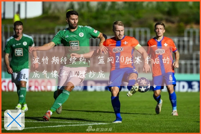 波特期待续约，篮网20胜赛季后的底气像半山腰抄底