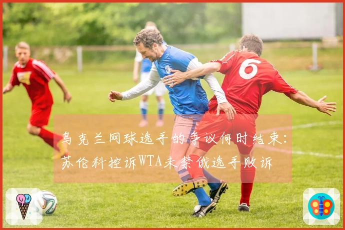 乌克兰网球选手的争议何时结束：苏伦科控诉WTA未禁俄选手败诉