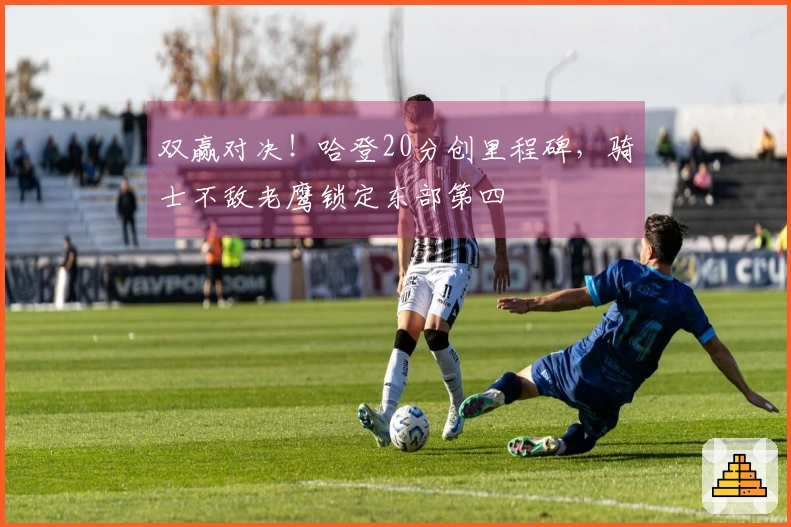 双赢对决！哈登20分创里程碑，骑士不敌老鹰锁定东部第四