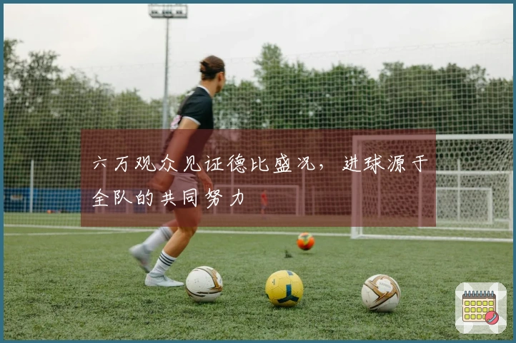 六万观众见证德比盛况，进球源于全队的共同努力