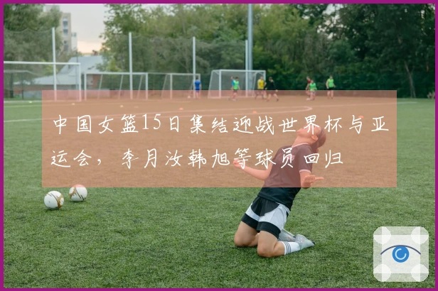 中国女篮15日集结迎战世界杯与亚运会，李月汝韩旭等球员回归