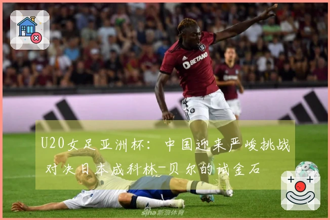 U20女足亚洲杯：中国迎来严峻挑战 对决日本成科林-贝尔的试金石