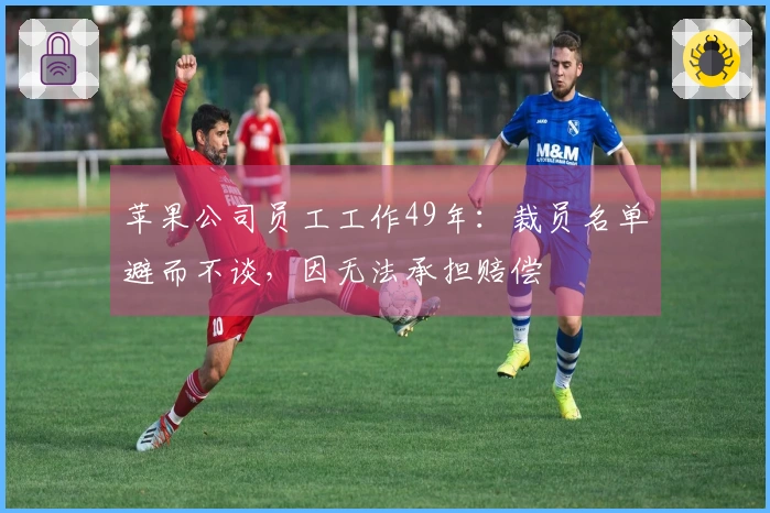 苹果公司员工工作49年：裁员名单避而不谈，因无法承担赔偿