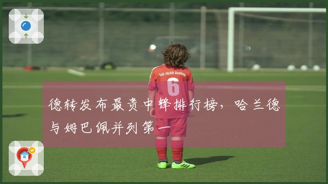 德转发布最贵中锋排行榜，哈兰德与姆巴佩并列第一