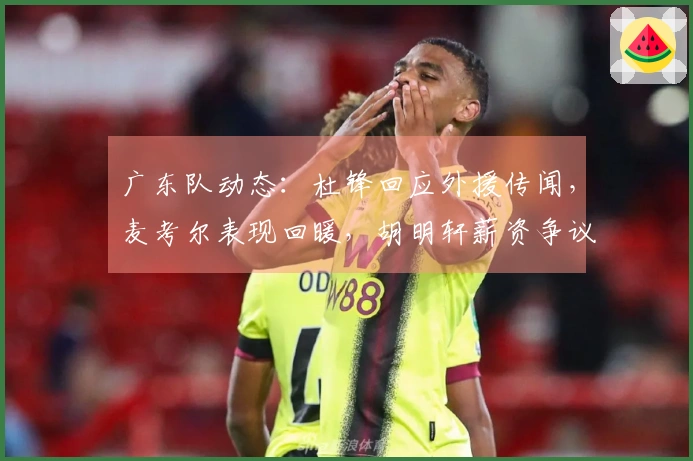 广东队动态：杜锋回应外援传闻，麦考尔表现回暖，胡明轩薪资争议再起