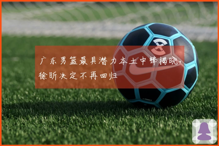 广东男篮最具潜力本土中锋揭晓，徐昕决定不再回归