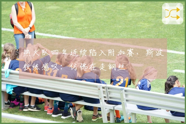 热火队四年连续陷入附加赛，斯波教练感叹：仿佛在走钢丝